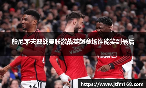 般尼茅夫迎战曼联激战英超赛场谁能笑到最后