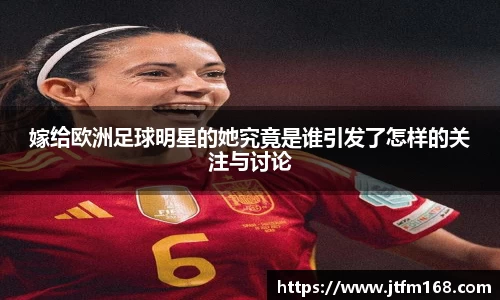 嫁给欧洲足球明星的她究竟是谁引发了怎样的关注与讨论