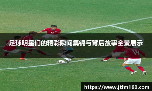 足球明星们的精彩瞬间集锦与背后故事全景展示