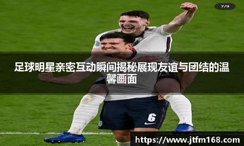 足球明星亲密互动瞬间揭秘展现友谊与团结的温馨画面
